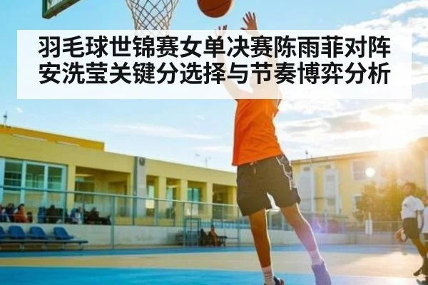 羽毛球世锦赛女单决赛陈雨菲对阵安洗莹关键分选择与节奏博弈分析